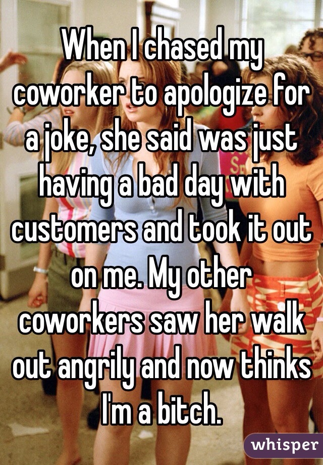 When I chased my coworker to apologize for a joke, she said was just having a bad day with customers and took it out on me. My other coworkers saw her walk out angrily and now thinks I'm a bitch. 