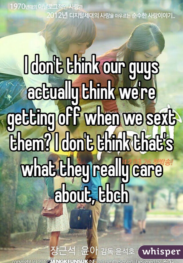 I don't think our guys actually think we're getting off when we sext them? I don't think that's what they really care about, tbch