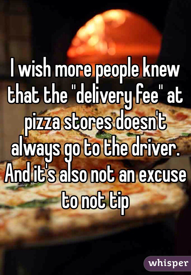 I wish more people knew that the "delivery fee" at pizza stores doesn't always go to the driver. And it's also not an excuse to not tip 