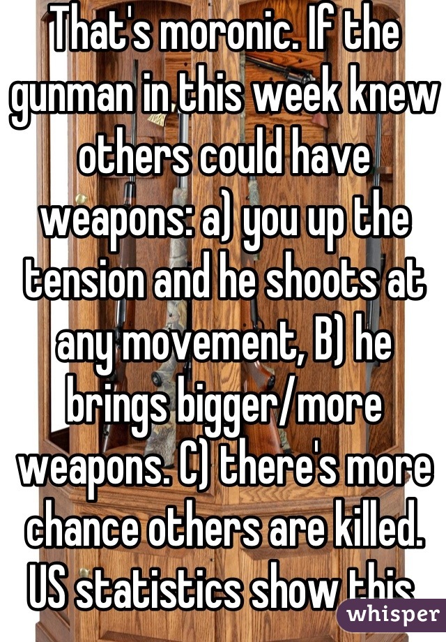 That's moronic. If the gunman in this week knew others could have weapons: a) you up the tension and he shoots at any movement, B) he brings bigger/more weapons. C) there's more chance others are killed. US statistics show this. Only gun nutters deny the facts to disagree. 