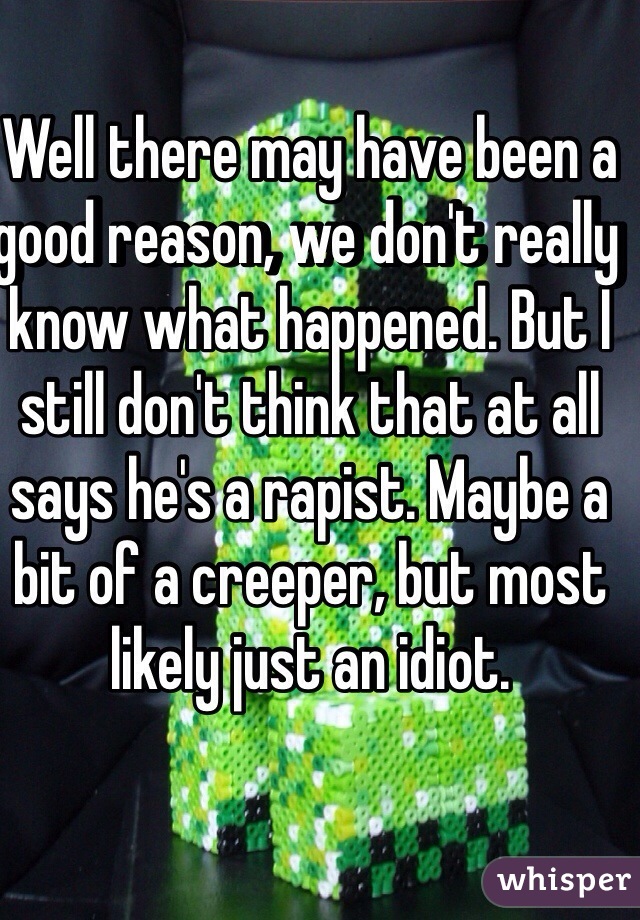 Well there may have been a good reason, we don't really know what happened. But I still don't think that at all says he's a rapist. Maybe a bit of a creeper, but most likely just an idiot. 