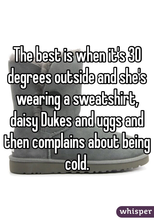 The best is when it's 30 degrees outside and she's wearing a sweatshirt, daisy Dukes and uggs and then complains about being cold.