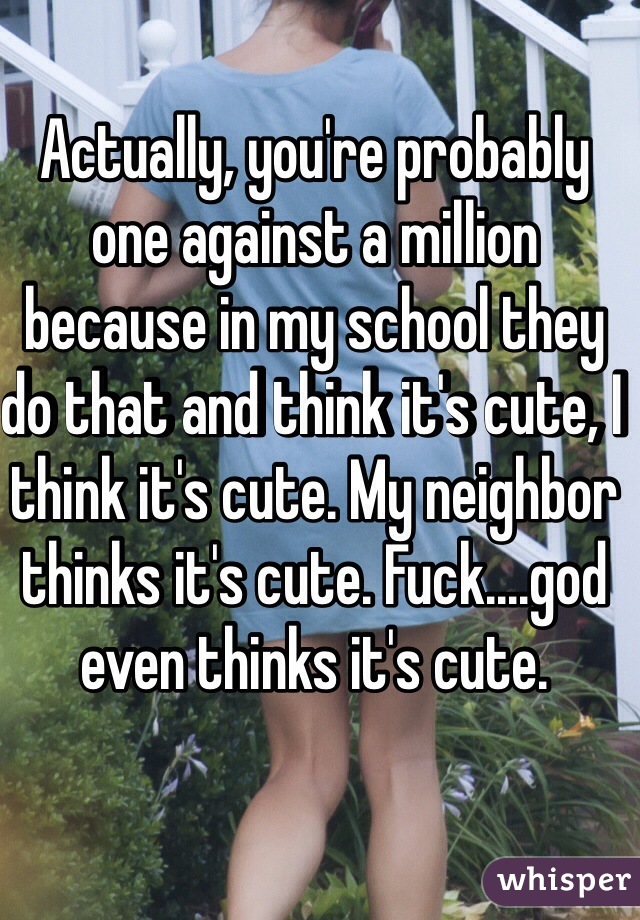 Actually, you're probably one against a million because in my school they do that and think it's cute, I think it's cute. My neighbor thinks it's cute. Fuck....god even thinks it's cute.  