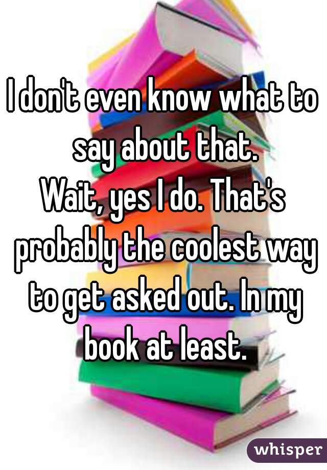 I don't even know what to say about that.
Wait, yes I do. That's probably the coolest way to get asked out. In my book at least.