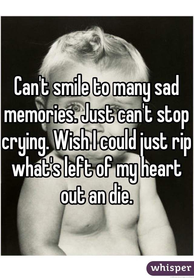 Can't smile to many sad memories. Just can't stop crying. Wish I could just rip what's left of my heart out an die.