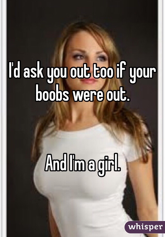 I'd ask you out too if your boobs were out.


And I'm a girl.