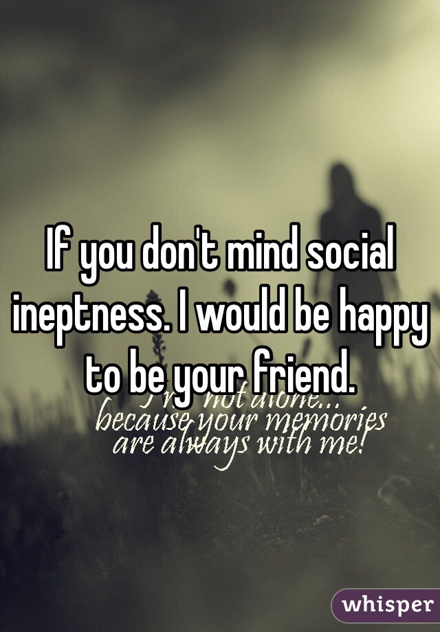 If you don't mind social ineptness. I would be happy to be your friend.