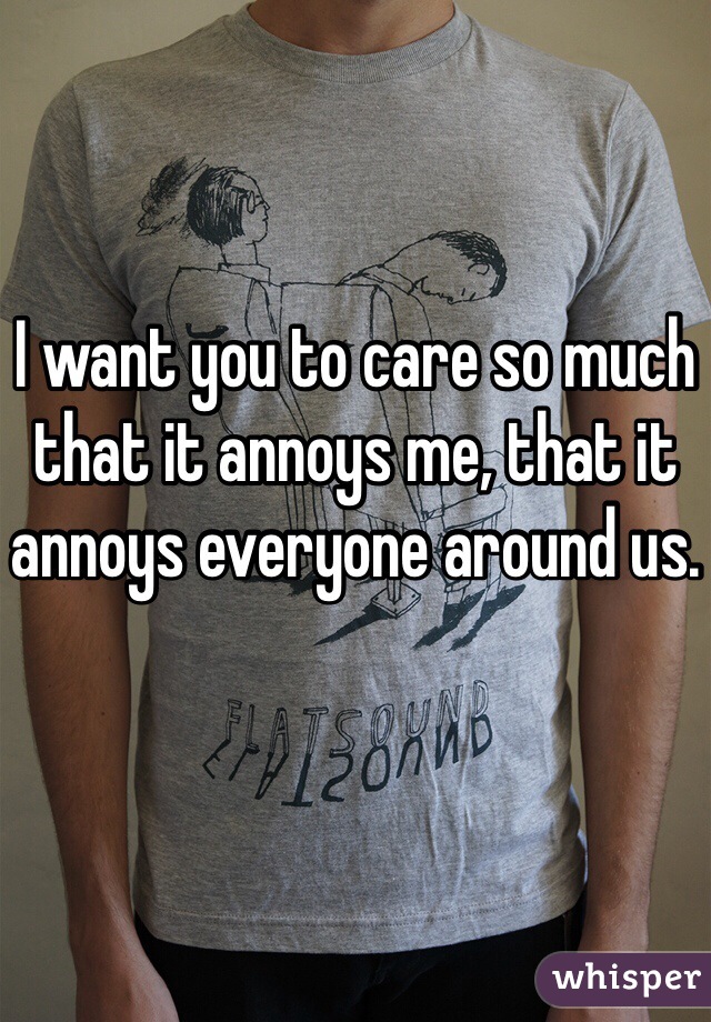 I want you to care so much that it annoys me, that it annoys everyone around us.