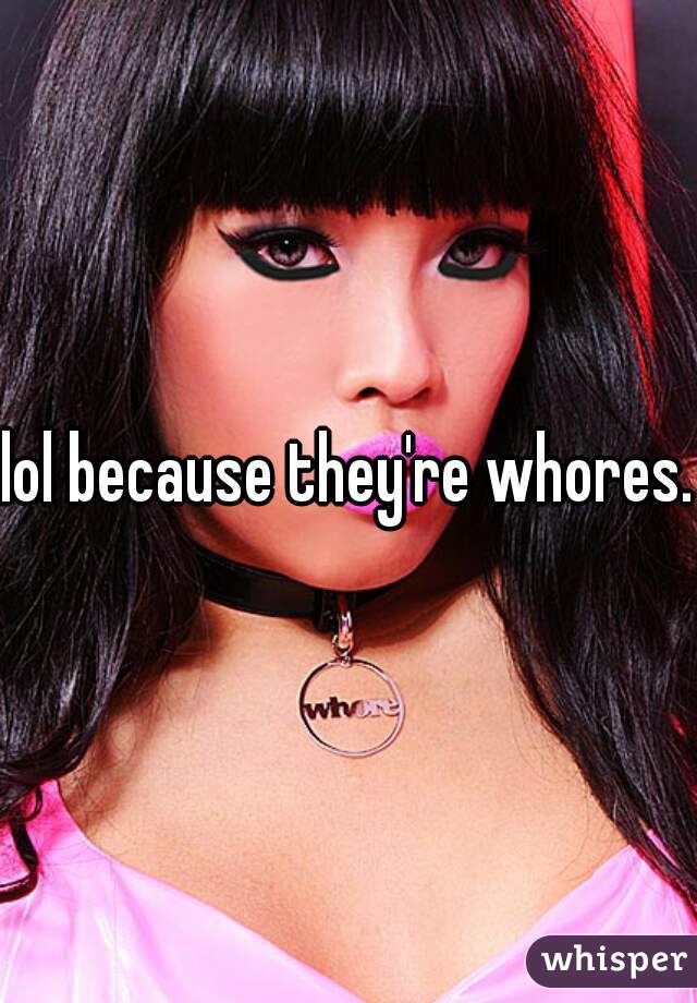 lol because they're whores.