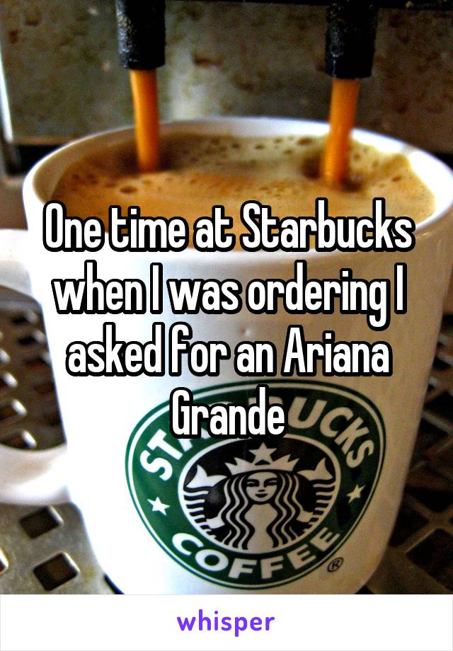 One time at Starbucks when I was ordering I asked for an Ariana Grande