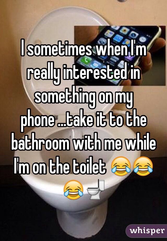 I sometimes when I'm really interested in something on my phone ...take it to the bathroom with me while I'm on the toilet 😂😂😂🚽