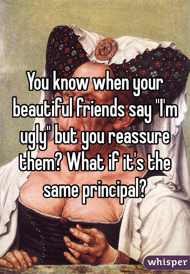 You know when your beautiful friends say "I'm ugly" but you reassure them? What if it's the same principal?