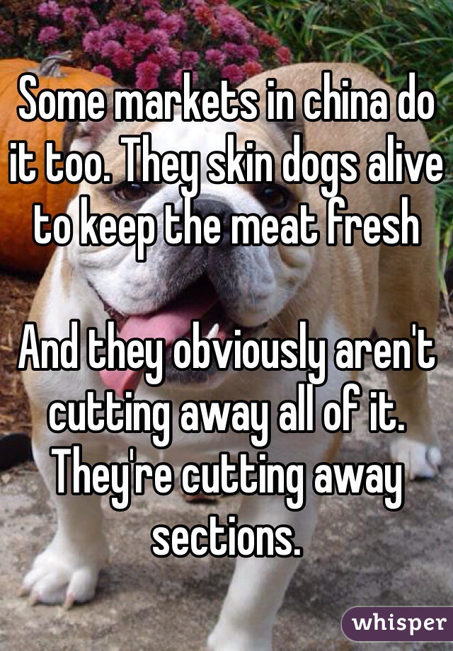 Some markets in china do it too. They skin dogs alive to keep the meat fresh

And they obviously aren't cutting away all of it. They're cutting away sections.