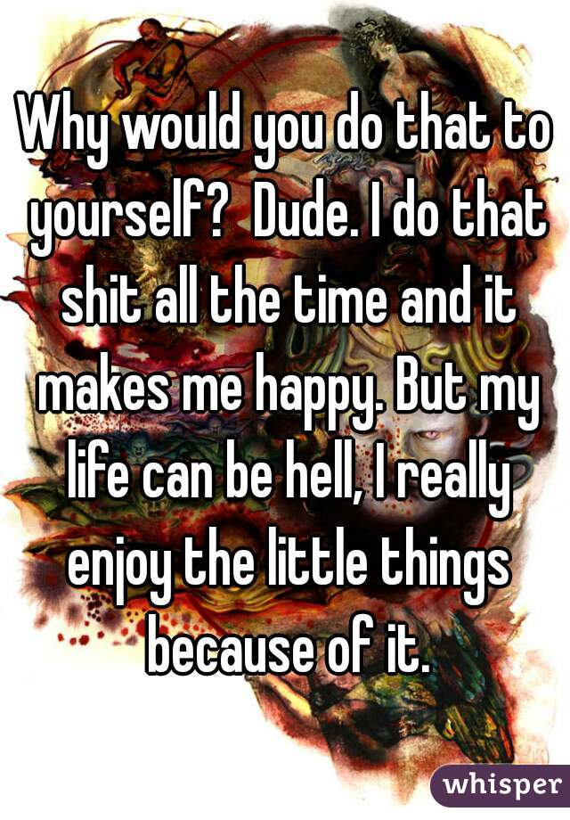 Why would you do that to yourself?  Dude. I do that shit all the time and it makes me happy. But my life can be hell, I really enjoy the little things because of it.