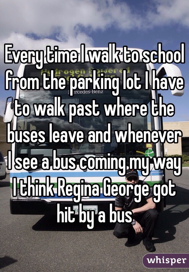 Every time I walk to school from the parking lot I have to walk past where the buses leave and whenever I see a bus coming my way I think Regina George got hit by a bus