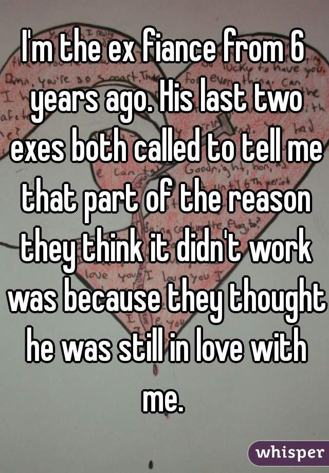 I'm the ex fiance from 6 years ago. His last two exes both called to tell me that part of the reason they think it didn't work was because they thought he was still in love with me. 