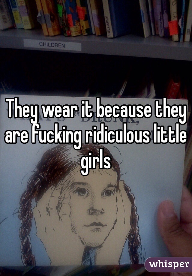 They wear it because they are fucking ridiculous little girls