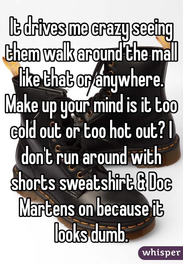 It drives me crazy seeing them walk around the mall like that or anywhere. Make up your mind is it too cold out or too hot out? I don't run around with shorts sweatshirt & Doc Martens on because it looks dumb. 