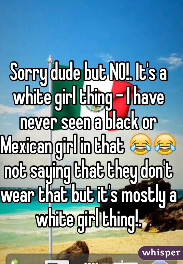 Sorry dude but NO!. It's a white girl thing - I have never seen a black or Mexican girl in that 😂😂 not saying that they don't wear that but it's mostly a white girl thing!. 