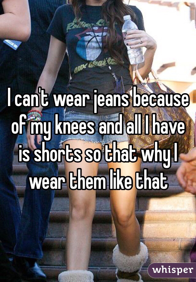 I can't wear jeans because of my knees and all I have is shorts so that why I wear them like that
