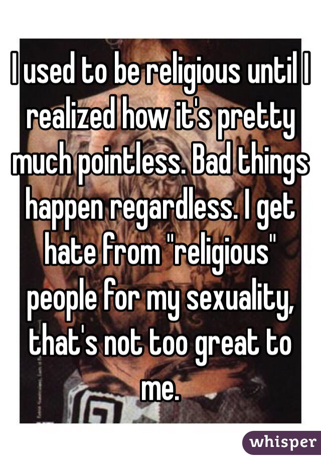 I used to be religious until I realized how it's pretty much pointless. Bad things happen regardless. I get hate from "religious" people for my sexuality, that's not too great to me. 