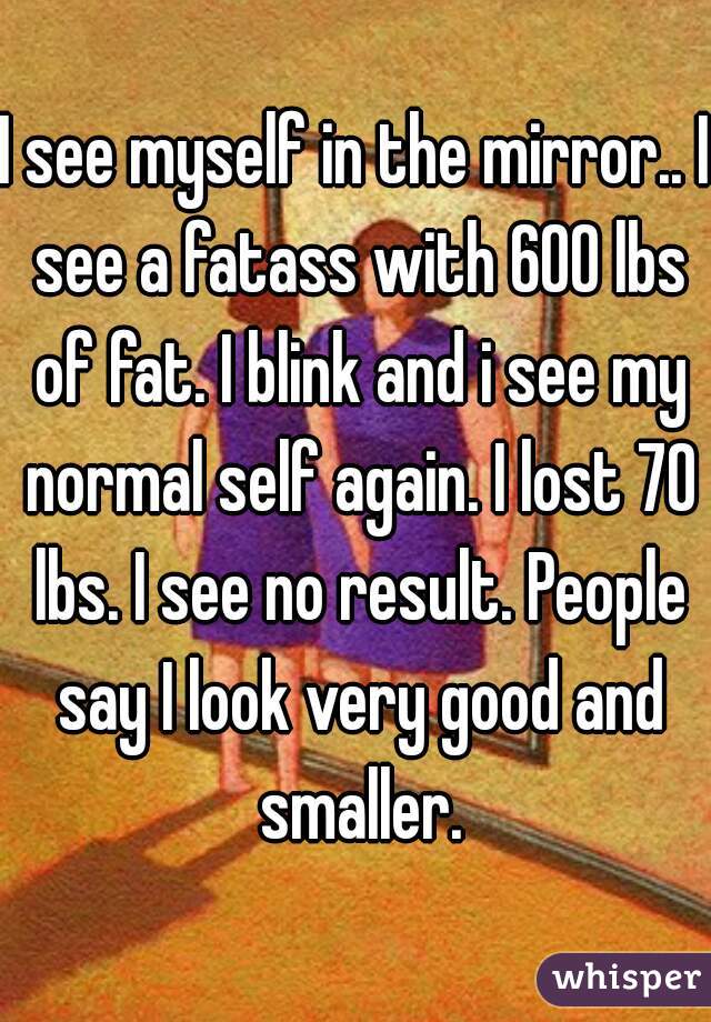 I see myself in the mirror.. I see a fatass with 600 lbs of fat. I blink and i see my normal self again. I lost 70 lbs. I see no result. People say I look very good and smaller.
