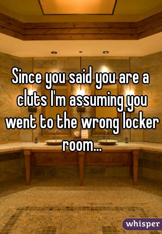 Since you said you are a cluts I'm assuming you went to the wrong locker room...