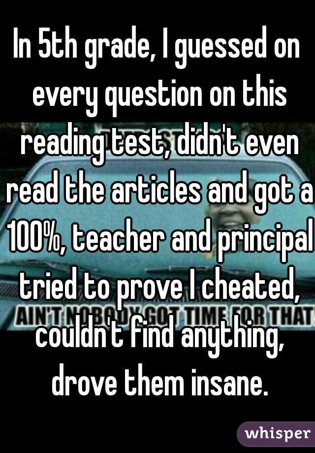 In 5th grade, I guessed on every question on this reading test, didn't even read the articles and got a 100%, teacher and principal tried to prove I cheated, couldn't find anything, drove them insane.