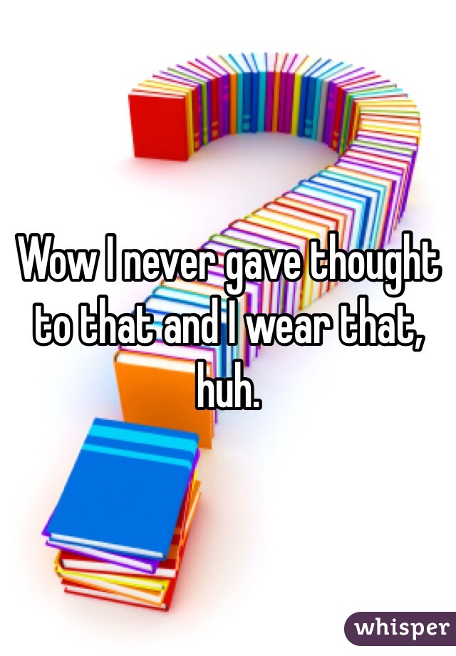 Wow I never gave thought to that and I wear that, huh.