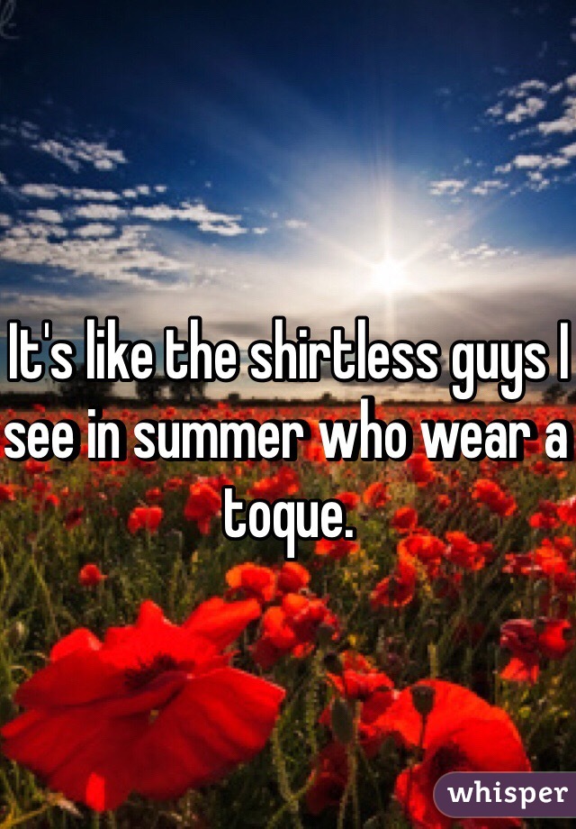 It's like the shirtless guys I see in summer who wear a toque. 