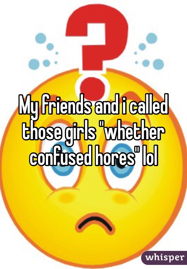 My friends and i called those girls "whether confused hores" lol