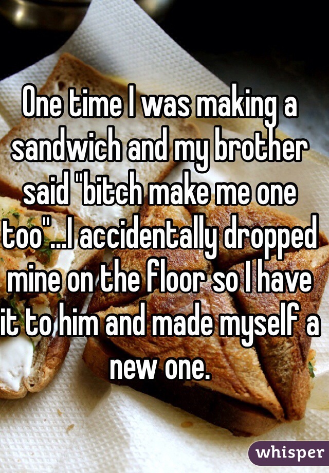 One time I was making a sandwich and my brother said "bitch make me one too"...I accidentally dropped mine on the floor so I have it to him and made myself a new one.