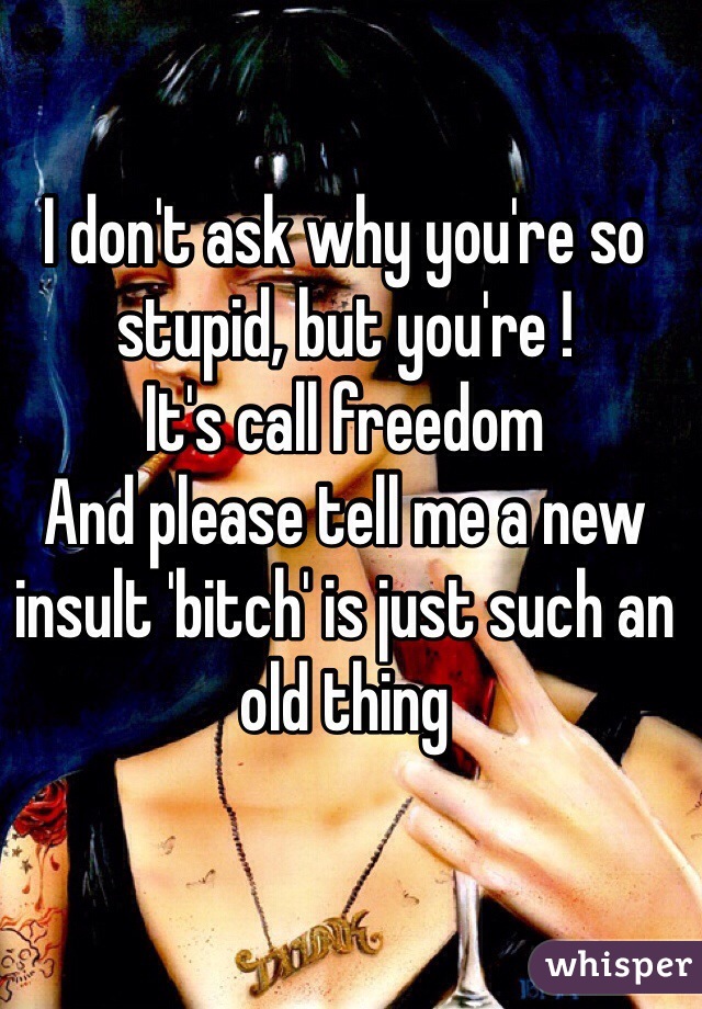 I don't ask why you're so stupid, but you're !
It's call freedom
And please tell me a new insult 'bitch' is just such an old thing