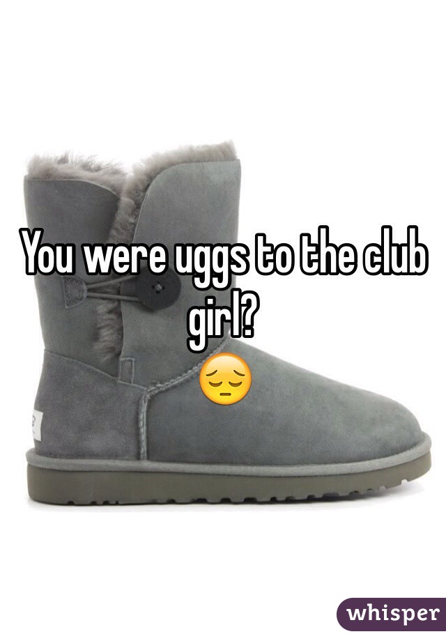 You were uggs to the club girl? 
😔