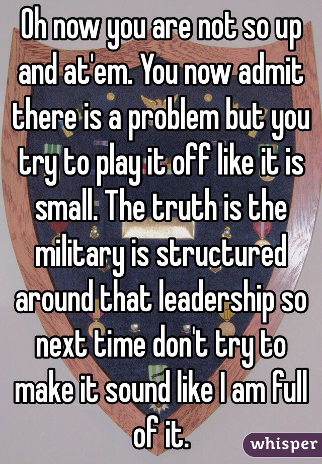 Oh now you are not so up and at'em. You now admit there is a problem but you try to play it off like it is small. The truth is the military is structured around that leadership so next time don't try to make it sound like I am full of it.