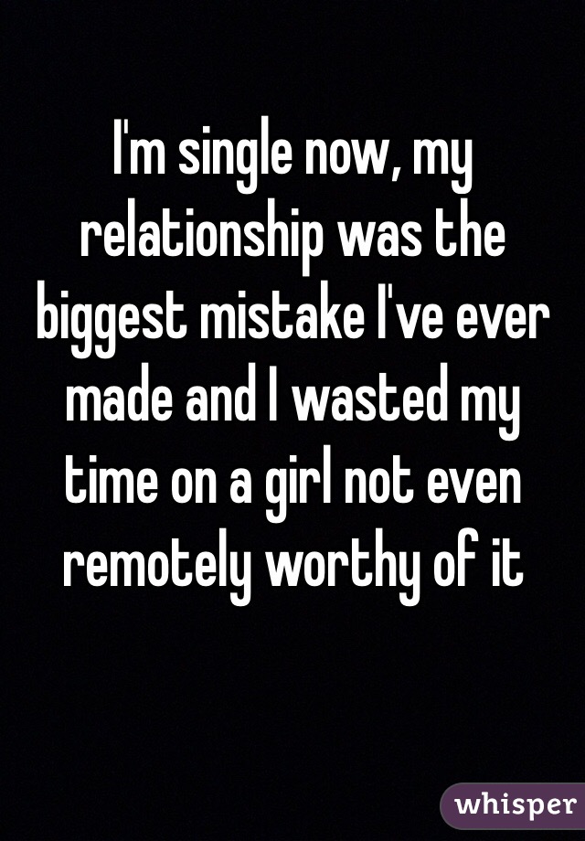 I'm single now, my relationship was the biggest mistake I've ever made and I wasted my time on a girl not even remotely worthy of it