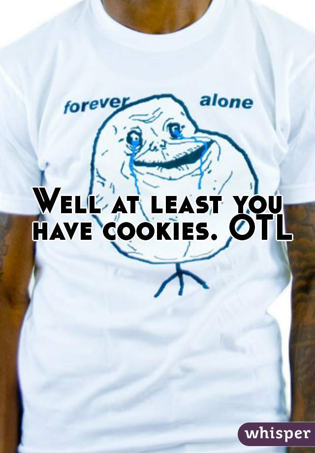 Well at least you have cookies. OTL