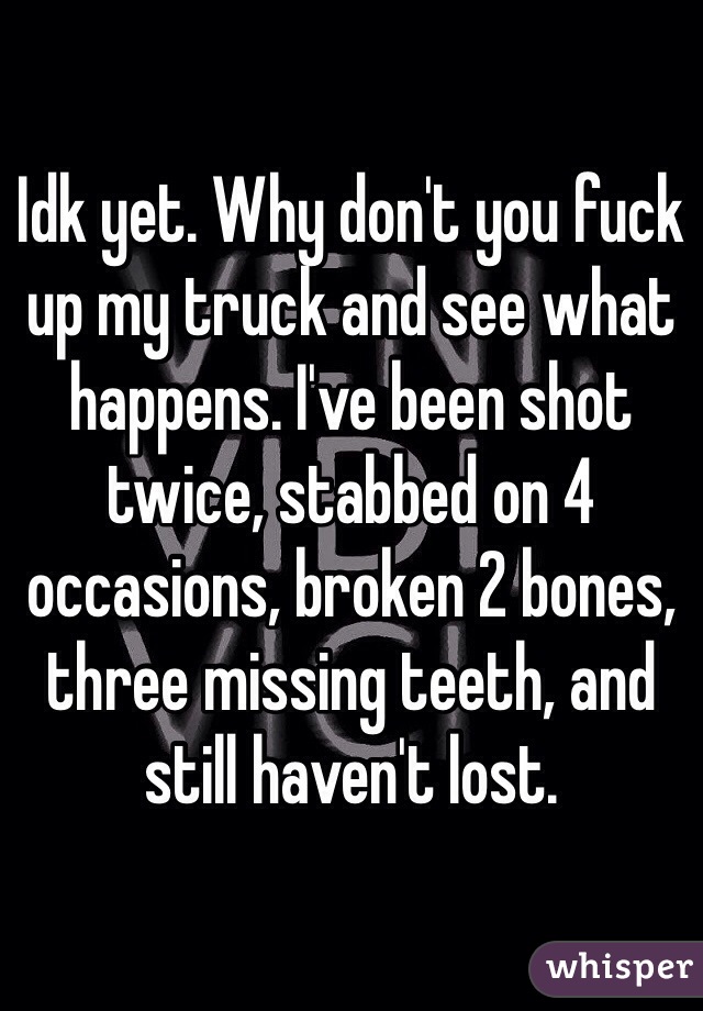 Idk yet. Why don't you fuck up my truck and see what happens. I've been shot twice, stabbed on 4 occasions, broken 2 bones, three missing teeth, and still haven't lost.