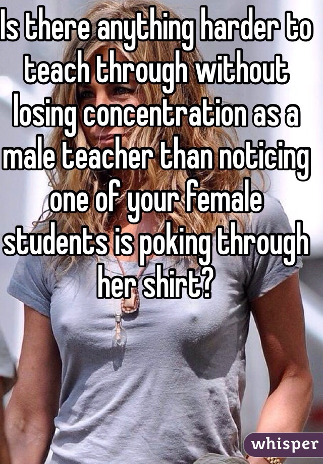 Is there anything harder to teach through without losing concentration as a male teacher than noticing one of your female students is poking through her shirt?