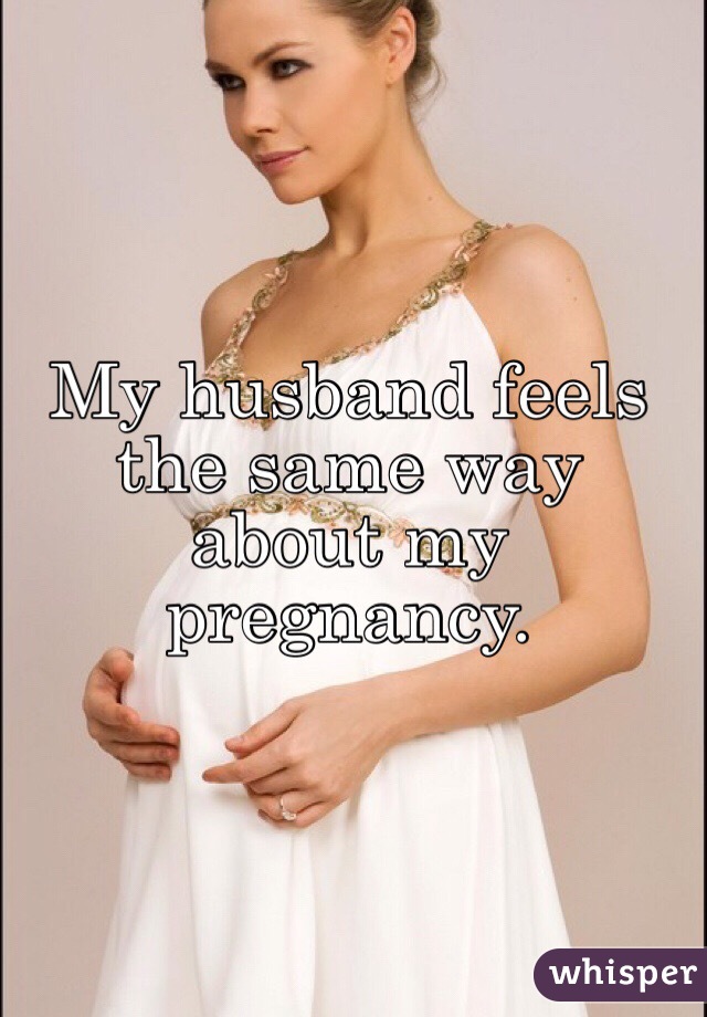 My husband feels the same way about my pregnancy.