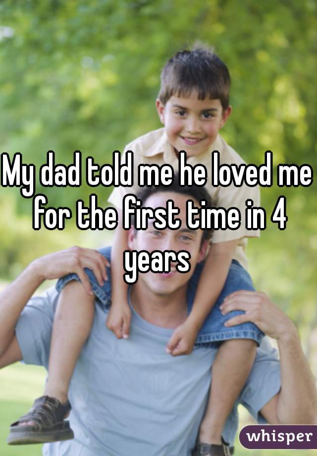 My dad told me he loved me for the first time in 4 years 