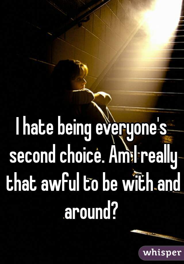 I hate being everyone's second choice. Am I really that awful to be with and around? 