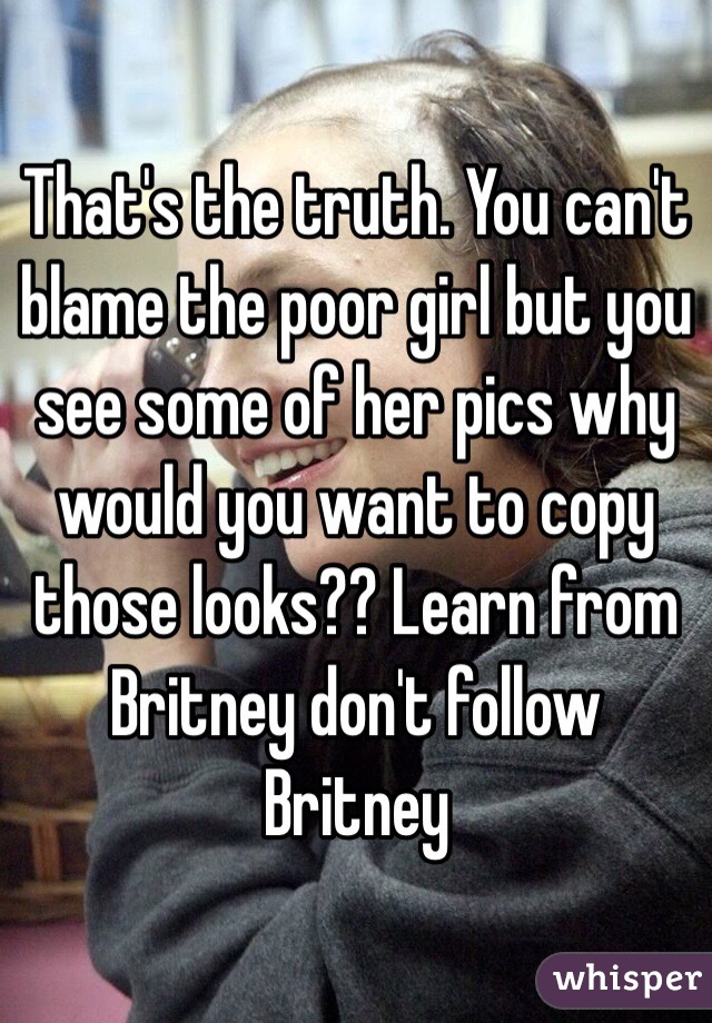 That's the truth. You can't blame the poor girl but you see some of her pics why would you want to copy those looks?? Learn from Britney don't follow Britney 