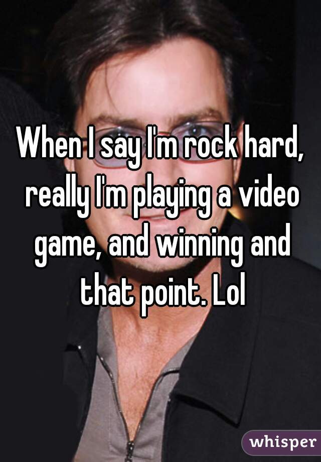 When I say I'm rock hard, really I'm playing a video game, and winning and that point. Lol