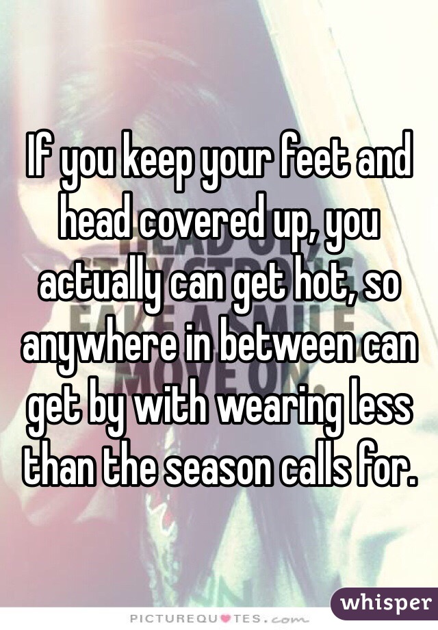 If you keep your feet and head covered up, you actually can get hot, so anywhere in between can get by with wearing less than the season calls for. 