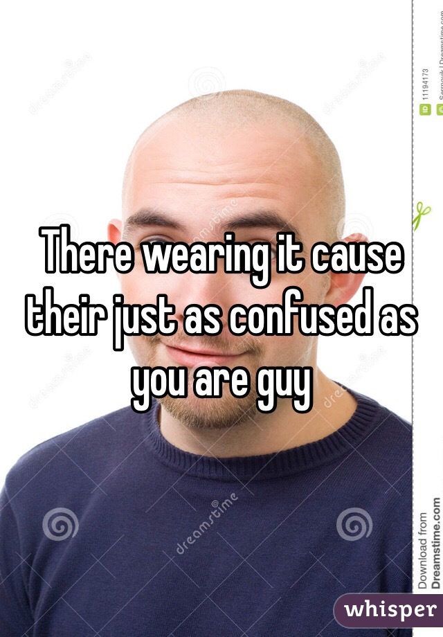 There wearing it cause their just as confused as you are guy 