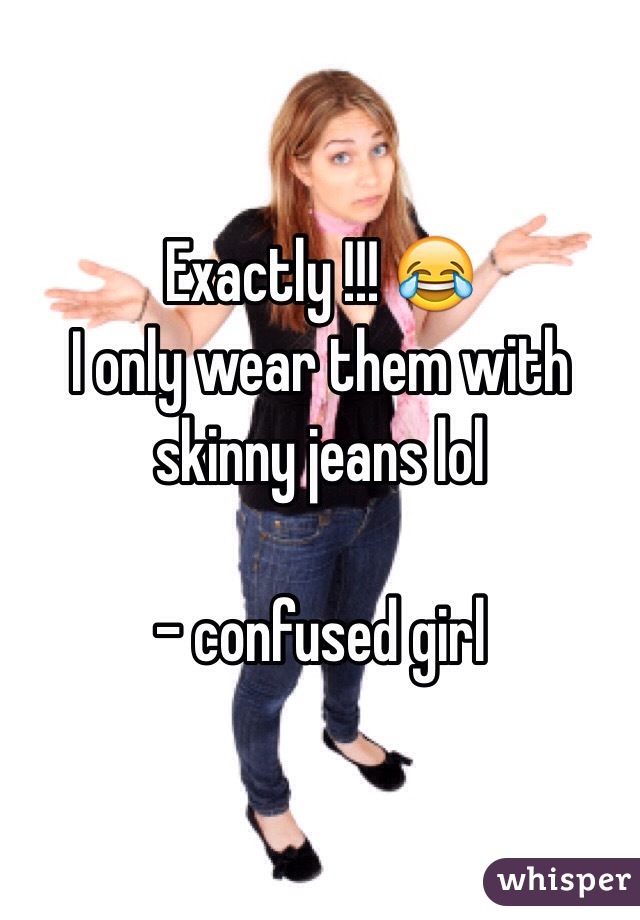 Exactly !!! 😂 
I only wear them with skinny jeans lol

- confused girl 