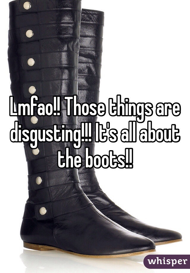 Lmfao!! Those things are disgusting!!! It's all about the boots!!