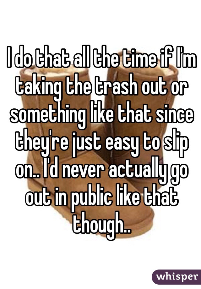 I do that all the time if I'm taking the trash out or something like that since they're just easy to slip on.. I'd never actually go out in public like that though..