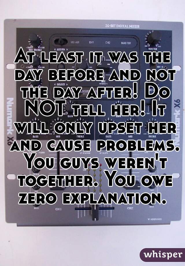 At least it was the day before and not the day after! Do NOT tell her! It will only upset her and cause problems. You guys weren't together. You owe zero explanation. 